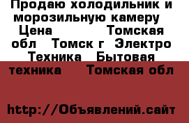 Продаю холодильник и морозильную камеру › Цена ­ 8 000 - Томская обл., Томск г. Электро-Техника » Бытовая техника   . Томская обл.